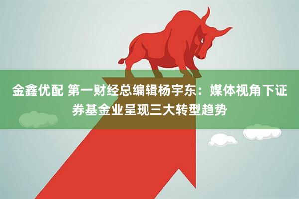 金鑫优配 第一财经总编辑杨宇东：媒体视角下证券基金业呈现三大转型趋势