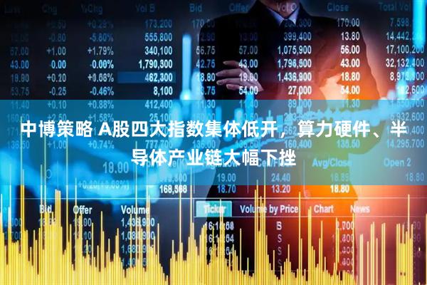 中博策略 A股四大指数集体低开，算力硬件、半导体产业链大幅下挫