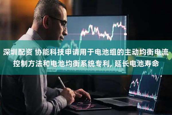 深圳配资 协能科技申请用于电池组的主动均衡电流控制方法和电池均衡系统专利, 延长电池寿命