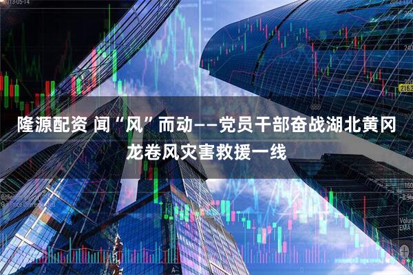 隆源配资 闻“风”而动——党员干部奋战湖北黄冈龙卷风灾害救援一线