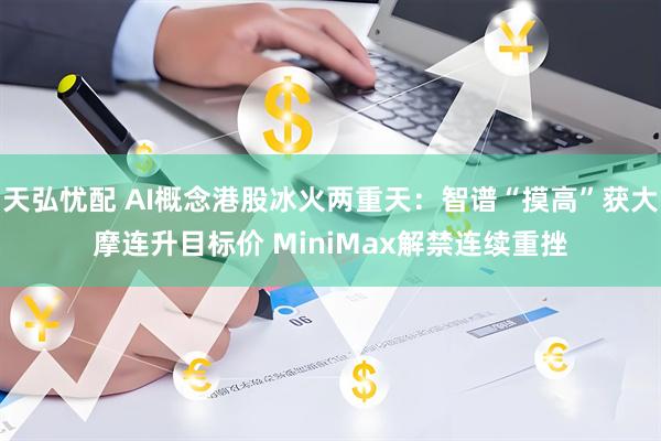 天弘忧配 AI概念港股冰火两重天：智谱“摸高”获大摩连升目标价 MiniMax解禁连续重挫