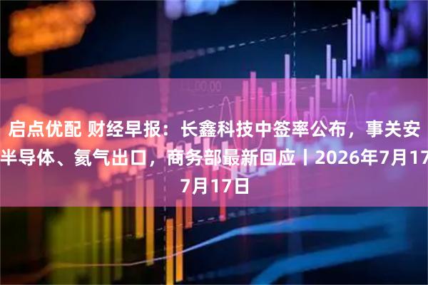 启点优配 财经早报：长鑫科技中签率公布，事关安世半导体、氦气出口，商务部最新回应丨2026年7月17日