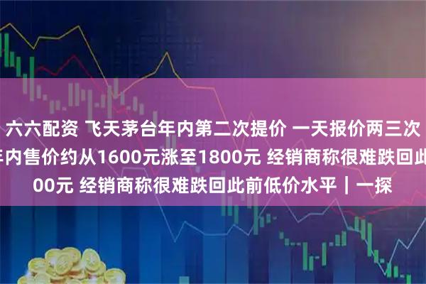 六六配资 飞天茅台年内第二次提价 一天报价两三次 单瓶大涨五六十 年内售价约从1600元涨至1800元 经销商称很难跌回此前低价水平｜一探
