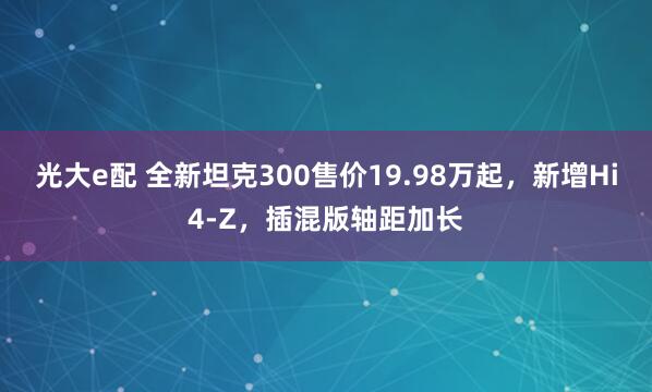 光大e配 全新坦克300售价19.98万起，新增Hi4-Z，插混版轴距加长