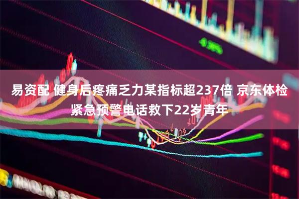 易资配 健身后疼痛乏力某指标超237倍 京东体检紧急预警电话救下22岁青年