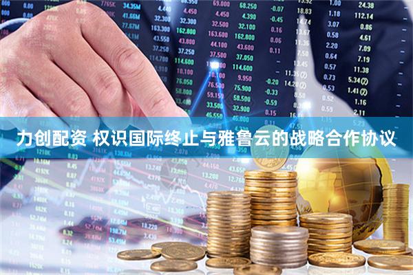 力创配资 权识国际终止与雅鲁云的战略合作协议