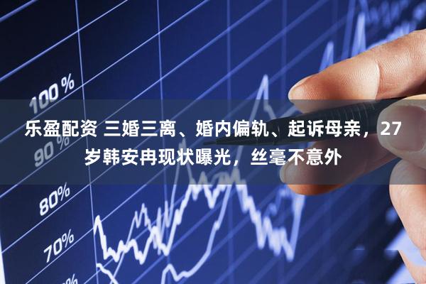 乐盈配资 三婚三离、婚内偏轨、起诉母亲，27岁韩安冉现状曝光，丝毫不意外