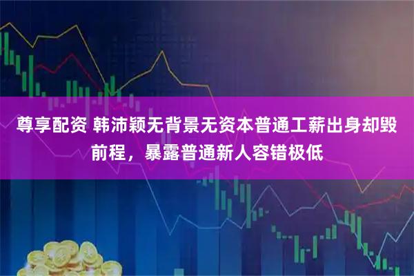 尊享配资 韩沛颖无背景无资本普通工薪出身却毁前程，暴露普通新人容错极低