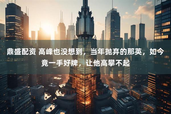 鼎盛配资 高峰也没想到，当年抛弃的那英，如今竟一手好牌，让他高攀不起