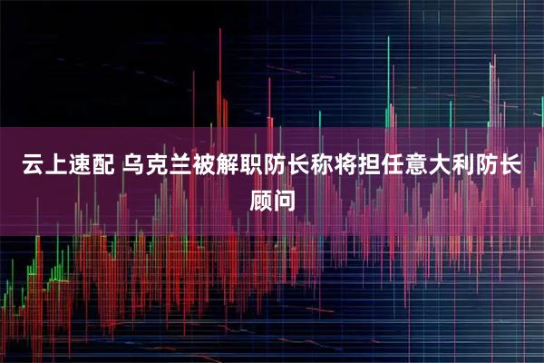 云上速配 乌克兰被解职防长称将担任意大利防长顾问