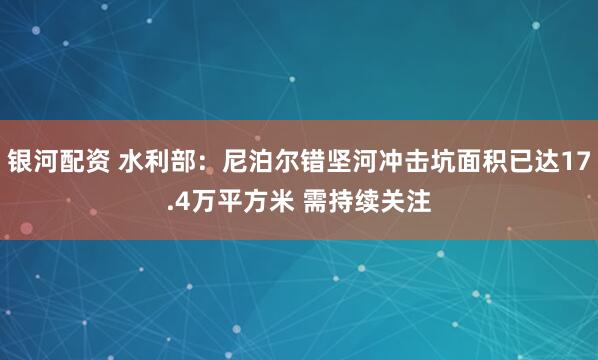 银河配资 水利部：尼泊尔错坚河冲击坑面积已达17.4万平方米 需持续关注